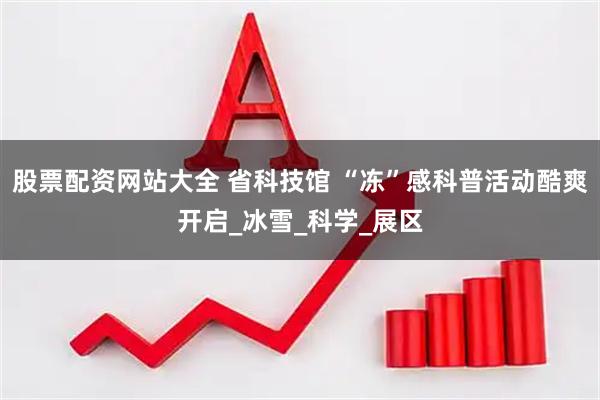 股票配资网站大全 省科技馆 “冻”感科普活动酷爽开启_冰雪_科学_展区