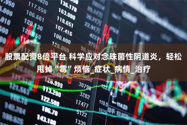 股票配资8倍平台 科学应对念珠菌性阴道炎，轻松甩掉“霉”烦恼_症状_病情_治疗
