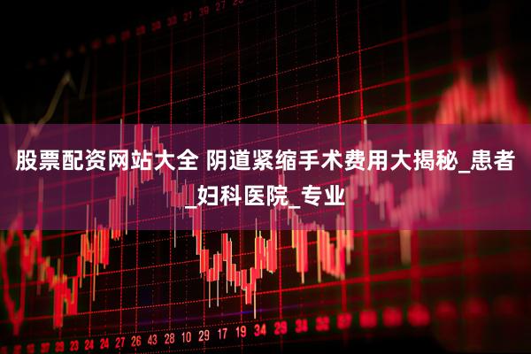 股票配资网站大全 阴道紧缩手术费用大揭秘_患者_妇科医院_专业