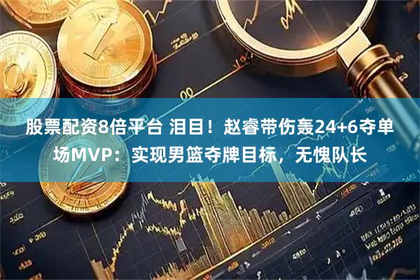 股票配资8倍平台 泪目！赵睿带伤轰24+6夺单场MVP：实现男篮夺牌目标，无愧队长