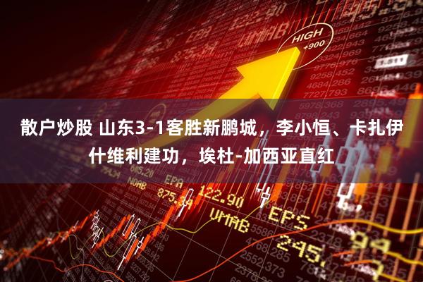 散户炒股 山东3-1客胜新鹏城，李小恒、卡扎伊什维利建功，埃杜-加西亚直红