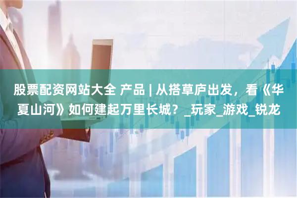股票配资网站大全 产品 | 从搭草庐出发，看《华夏山河》如何建起万里长城？_玩家_游戏_锐龙