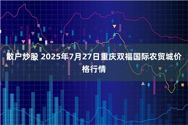 散户炒股 2025年7月27日重庆双福国际农贸城价格行情
