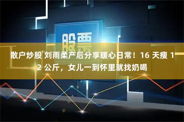 散户炒股 刘雨柔产后分享暖心日常！16 天瘦 12 公斤，女儿一到怀里就找奶喝