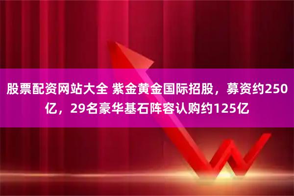 股票配资网站大全 紫金黄金国际招股，募资约250亿，29名豪华基石阵容认购约125亿