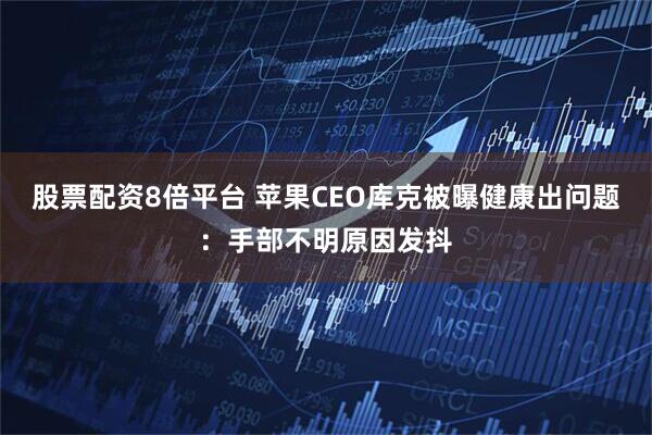 股票配资8倍平台 苹果CEO库克被曝健康出问题:手部不明原因发抖