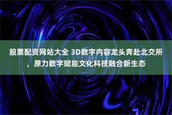股票配资网站大全 3D数字内容龙头奔赴北交所,原力数字赋能文化科技融合新生态